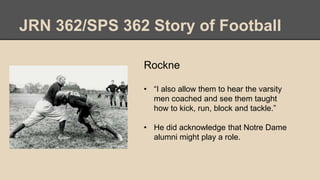 JRN 362/SPS 362 Story of Football
Rockne
• “I also allow them to hear the varsity
men coached and see them taught
how to kick, run, block and tackle.”
• He did acknowledge that Notre Dame
alumni might play a role.
 