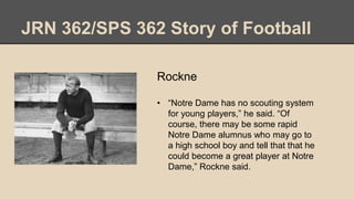 JRN 362/SPS 362 Story of Football
Rockne
• “Notre Dame has no scouting system
for young players,” he said. “Of
course, there may be some rapid
Notre Dame alumnus who may go to
a high school boy and tell that that he
could become a great player at Notre
Dame,” Rockne said.
 