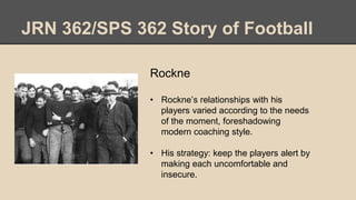 JRN 362/SPS 362 Story of Football
Rockne
• Rockne’s relationships with his
players varied according to the needs
of the moment, foreshadowing
modern coaching style.
• His strategy: keep the players alert by
making each uncomfortable and
insecure.
 