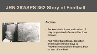 JRN 362/SPS 362 Story of Football
Rockne
• Rockne’s techniques and system of
play emphasized offense rather than
defense.
• And within that offense, deception
and movement were keys to
Rockne’s extraordinary success, both
on and off the field.
 