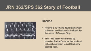 JRN 362/SPS 362 Story of Football
Rockne
• Rockne’s 1919 and 1920 teams went
unbeaten and featured a halfback by
the name of George Gipp.
• The 1919 team was named by
historian Parke Davis as the mythical
national champion in just Rockne’s
second year.
 