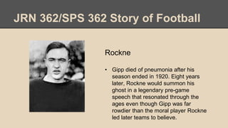 JRN 362/SPS 362 Story of Football
Rockne
• Gipp died of pneumonia after his
season ended in 1920. Eight years
later, Rockne would summon his
ghost in a legendary pre-game
speech that resonated through the
ages even though Gipp was far
rowdier than the moral player Rockne
led later teams to believe.
 