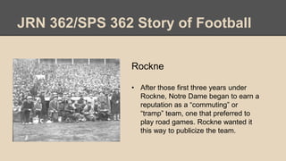 JRN 362/SPS 362 Story of Football
Rockne
• After those first three years under
Rockne, Notre Dame began to earn a
reputation as a “commuting” or
“tramp” team, one that preferred to
play road games. Rockne wanted it
this way to publicize the team.
 