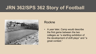 JRN 362/SPS 362 Story of Football
Rockne
• A year later, Camp would describe
the first game between the two
colleges as “a startling exhibition of
the development of shift plays” and “a
great contest.”
 