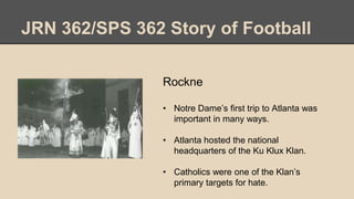 JRN 362/SPS 362 Story of Football
Rockne
• Notre Dame’s first trip to Atlanta was
important in many ways.
• Atlanta hosted the national
headquarters of the Ku Klux Klan.
• Catholics were one of the Klan’s
primary targets for hate.
 
