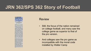 JRN 362/SPS 362 Story of Football
Review
• Still, the focus of the nation remained
on college football, and many saw the
college game as superior to that of
the pro version.
• And colleges saw the pro game as
incompatible with the moral code
installed by Walter Camp
 
