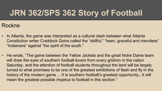 JRN 362/SPS 362 Story of Football
Rockne
• In Atlanta, the game was interpreted as a cultural clash between what Atlanta
Constitution writer Craddock Goins called the “skillful,” “keen, graceful and merciless”
“Indianans” against “the spirit of the south.”
• He wrote, “The game between the Yellow Jackets and the great Notre Dame team
will draw the eyes of southern football lovers from every gridiron in the nation
Saturday, and the attention of football students throughout the land will be largely
turned to what promises to be one of the greatest exhibitions of flash and fly in the
history of the modern game ... It is southern football’s greatest opportunity...It will
mean the greatest possible impetus to football in this section.”
 