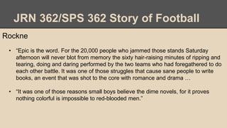 JRN 362/SPS 362 Story of Football
Rockne
• “Epic is the word. For the 20,000 people who jammed those stands Saturday
afternoon will never blot from memory the sixty hair-raising minutes of ripping and
tearing, doing and daring performed by the two teams who had foregathered to do
each other battle. It was one of those struggles that cause sane people to write
books, an event that was shot to the core with romance and drama …
• “It was one of those reasons small boys believe the dime novels, for it proves
nothing colorful is impossible to red-blooded men.”
 