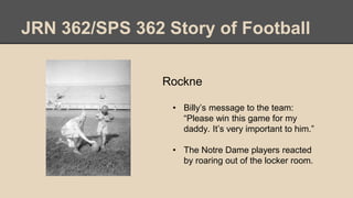 JRN 362/SPS 362 Story of Football
Rockne
• Billy’s message to the team:
“Please win this game for my
daddy. It’s very important to him.”
• The Notre Dame players reacted
by roaring out of the locker room.
 