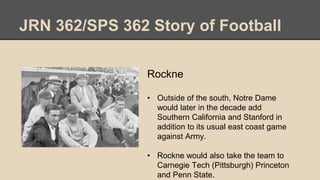JRN 362/SPS 362 Story of Football
Rockne
• Outside of the south, Notre Dame
would later in the decade add
Southern California and Stanford in
addition to its usual east coast game
against Army.
• Rockne would also take the team to
Carnegie Tech (Pittsburgh) Princeton
and Penn State.
 