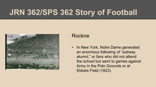 JRN 362/SPS 362 Story of Football
Rockne
• In New York, Notre Dame generated
an enormous following of “subway
alumni,” or fans who did not attend
the school but went to games against
Army in the Polo Grounds or at
Ebbets Field (1923).
 