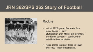 JRN 362/SPS 362 Story of Football
Rockne
• In that 1923 game, Rockne’s four
junior backs - Harry
Stuhldreher, Don Miller, Jim Crowley,
and Elmer Layden – continued to
establish their reputation.
• Notre Dame lost only twice in 1922
and 1923 - both to Nebraska.
 