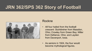 JRN 362/SPS 362 Story of Football
Rockne
• All four hailed from the football
crescent: Stuhldreher from Massilon,
Ohio; Crowley from Green Bay; Miller
from Defiance, Ohio; and Layden
from Davenport, Iowa.
• As seniors in 1924, the four would
become mythological figures.
 
