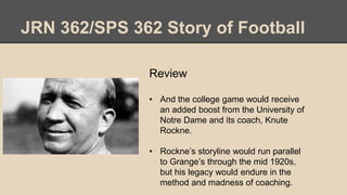 JRN 362/SPS 362 Story of Football
Review
• And the college game would receive
an added boost from the University of
Notre Dame and its coach, Knute
Rockne.
• Rockne’s storyline would run parallel
to Grange’s through the mid 1920s,
but his legacy would endure in the
method and madness of coaching.
 