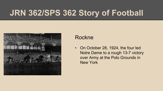 JRN 362/SPS 362 Story of Football
Rockne
• On October 28, 1924, the four led
Notre Dame to a rough 13-7 victory
over Army at the Polo Grounds in
New York
 