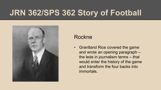 JRN 362/SPS 362 Story of Football
Rockne
• Grantland Rice covered the game
and wrote an opening paragraph –
the lede in journalism terms – that
would enter the history of the game
and transform the four backs into
immortals.
 