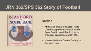 JRN 362/SPS 362 Story of Football
Rockne
• At the end of its 9-0 season, Notre
Dame accepted an invitation to the
Rose Bowl to meet Stanford for its
only bowl appearance until 1970.
• It would be Notre Dame’s first trip to
the west coast.
 