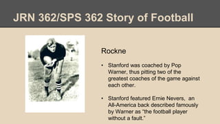 JRN 362/SPS 362 Story of Football
Rockne
• Stanford was coached by Pop
Warner, thus pitting two of the
greatest coaches of the game against
each other.
• Stanford featured Ernie Nevers, an
All-America back described famously
by Warner as “the football player
without a fault.”
 
