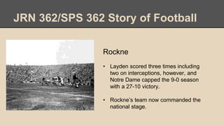 JRN 362/SPS 362 Story of Football
Rockne
• Layden scored three times including
two on interceptions, however, and
Notre Dame capped the 9-0 season
with a 27-10 victory.
• Rockne’s team now commanded the
national stage.
 