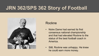 JRN 362/SPS 362 Story of Football
Rockne
• Notre Dame had earned its first
consensus national championship
and that had elevated Rockne to the
status of the best football coach in
America.
• Still, Rockne was unhappy. He knew
he could earn more money.
 
