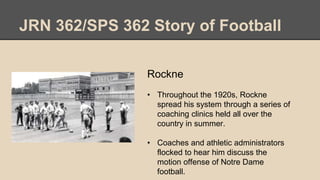 JRN 362/SPS 362 Story of Football
Rockne
• Throughout the 1920s, Rockne
spread his system through a series of
coaching clinics held all over the
country in summer.
• Coaches and athletic administrators
flocked to hear him discuss the
motion offense of Notre Dame
football.
 