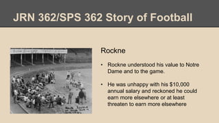 JRN 362/SPS 362 Story of Football
Rockne
• Rockne understood his value to Notre
Dame and to the game.
• He was unhappy with his $10,000
annual salary and reckoned he could
earn more elsewhere or at least
threaten to earn more elsewhere
 
