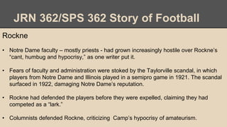 JRN 362/SPS 362 Story of Football
Rockne
• Notre Dame faculty – mostly priests - had grown increasingly hostile over Rockne’s
“cant, humbug and hypocrisy,” as one writer put it.
• Fears of faculty and administration were stoked by the Taylorville scandal, in which
players from Notre Dame and Illinois played in a semipro game in 1921. The scandal
surfaced in 1922, damaging Notre Dame’s reputation.
• Rockne had defended the players before they were expelled, claiming they had
competed as a “lark.”
• Columnists defended Rockne, criticizing Camp’s hypocrisy of amateurism.
 