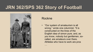 JRN 362/SPS 362 Story of Football
Rockne
• “Our system of amateurism is all
wrong,” wrote one columnist. “It is
constructed on the lines of the
English idea of simon pure, and, as
you know, nobody but gentlemen, so-
called, are amateurs over there.
Athletes who have to work are pros
…
 