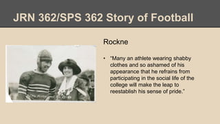 JRN 362/SPS 362 Story of Football
Rockne
• “Many an athlete wearing shabby
clothes and so ashamed of his
appearance that he refrains from
participating in the social life of the
college will make the leap to
reestablish his sense of pride.”
 