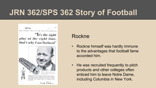 JRN 362/SPS 362 Story of Football
Rockne
• Rockne himself was hardly immune
to the advantages that football fame
accorded him.
• He was recruited frequently to pitch
products and other colleges often
enticed him to leave Notre Dame,
including Columbia in New York.
 