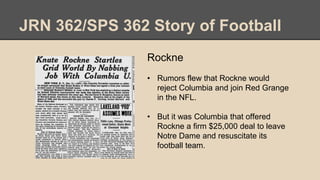JRN 362/SPS 362 Story of Football
Rockne
• Rumors flew that Rockne would
reject Columbia and join Red Grange
in the NFL.
• But it was Columbia that offered
Rockne a firm $25,000 deal to leave
Notre Dame and resuscitate its
football team.
 