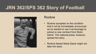 JRN 362/SPS 362 Story of Football
Rockne
• Rockne accepted on the condition
that it not be immediately announced
as he wanted to use it as leverage to
extract a new contract from Notre
Dame. The national press, however,
spread the story.
• Rockne feared Notre Dame might not
take him back.
 
