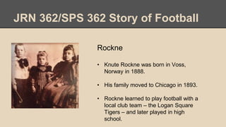 JRN 362/SPS 362 Story of Football
Rockne
• Knute Rockne was born in Voss,
Norway in 1888.
• His family moved to Chicago in 1893.
• Rockne learned to play football with a
local club team – the Logan Square
Tigers – and later played in high
school.
 