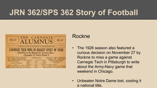JRN 362/SPS 362 Story of Football
Rockne
• The 1926 season also featured a
curious decision on November 27 by
Rockne to miss a game against
Carnegie Tech in Pittsburgh to write
about the Army-Navy game that
weekend in Chicago.
• Unbeaten Notre Dame lost, costing it
a national title.
 
