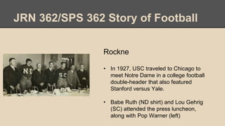 JRN 362/SPS 362 Story of Football
Rockne
• In 1927, USC traveled to Chicago to
meet Notre Dame in a college football
double-header that also featured
Stanford versus Yale.
• Babe Ruth (ND shirt) and Lou Gehrig
(SC) attended the press luncheon,
along with Pop Warner (left)
 