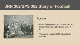 JRN 362/SPS 362 Story of Football
Rockne
• Ruth, Gehrig and 110,000 watched at
Soldier Field as Notre Dame won, 7-
6.
•
The game marked USC’s first trip to
the east.
 