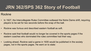 JRN 362/SPS 362 Story of Football
Rockne
• In 1927, the Intercollegiate Rules Committee outlawed the Notre Dame shift, requiring
players to be set for two seconds before the snap of the ball.
• Rockne was furious and described eastern football as soft.
• Rockne said that football would no longer be covered in the sports pages if the
eastern coaches who dominated the rules committee had their way.
• Looking ahead, Rockne said a game in 1935 would be published in the society
pages, not in the sports pages. He went on to state:
 