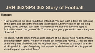 JRN 362/SPS 362 Story of Football
Rockne
• “Raw courage is the basic foundation of football. You can teach a team the technique
of the game and school the members to perfection but if they haven’t got the thing
politely called courage, your team has been wasted. Not only does this apply to
football but also to the game of life. That is why the young generation needs the game
of football.”
• He added, “Of late teams from all other sections of the country have had little trouble
defeating eastern teams. Not only in football but in track and rowing ... They are tired
of the real game of football. It is too rough for them. They want to change it to a silk-
stocking affair in hope of regaining their superiority which they held for a long period
when the game was in its infancy.”
 