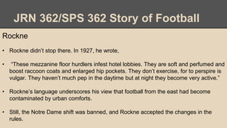 JRN 362/SPS 362 Story of Football
Rockne
• Rockne didn’t stop there. In 1927, he wrote,
• “These mezzanine floor hurdlers infest hotel lobbies. They are soft and perfumed and
boost raccoon coats and enlarged hip pockets. They don’t exercise, for to perspire is
vulgar. They haven’t much pep in the daytime but at night they become very active.”
• Rockne’s language underscores his view that football from the east had become
contaminated by urban comforts.
• Still, the Notre Dame shift was banned, and Rockne accepted the changes in the
rules.
 