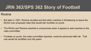 JRN 362/SPS 362 Story of Football
Rockne
• But later in 1927, Rockne revolted and led other coaches in threatening to leave the
NCAA over proposed rules that would ban fumbles on punts.
• The NCAA and Rockne reached a compromise when it agreed to add coaches to the
rules committee.
• Fumbles on punts, the rules committee reported, could be advanced after all. That
rule would be modified over the years
 