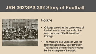 JRN 362/SPS 362 Story of Football
Rockne
• Chicago served as the centerpiece of
football in what was then called the
west because of the University of
Chicago.
• The Maroons and Michigan vied for
regional supremacy, with games on
Thanksgiving determining who would
be the “champion of the west.”
 