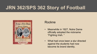 JRN 362/SPS 362 Story of Football
Rockne
• Meanwhile in 1927, Notre Dame
officially adopted the nickname
“Fighting Irish. “
• What had once been a slur directed
against the students had now
become its brand identity.
 