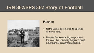 JRN 362/SPS 362 Story of Football
Rockne
• Notre Dame also moved to upgrade
its home field.
• Despite Rockne’s misgivings about
the cost, the university began to build
a permanent on-campus stadium.
 