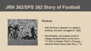 JRN 362/SPS 362 Story of Football
Rockne
• With Rockne’s attention on stadium
building, the team struggled in 1928.
• Nevertheless, the largest crowd in
college football history at the time –
117,000 at Soldier Field in Chicago –
watched Notre Dame beat Navy, 7-0.
 
