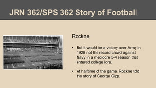 JRN 362/SPS 362 Story of Football
Rockne
• But it would be a victory over Army in
1928 not the record crowd against
Navy in a mediocre 5-4 season that
entered college lore.
• At halftime of the game, Rockne told
the story of George Gipp.
 