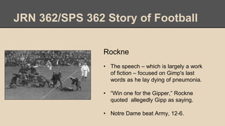 JRN 362/SPS 362 Story of Football
Rockne
• The speech – which is largely a work
of fiction – focused on Gimp's last
words as he lay dying of pneumonia.
• “Win one for the Gipper,” Rockne
quoted allegedly Gipp as saying.
• Notre Dame beat Army, 12-6.
 