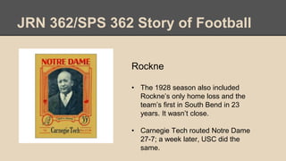JRN 362/SPS 362 Story of Football
Rockne
• The 1928 season also included
Rockne’s only home loss and the
team’s first in South Bend in 23
years. It wasn’t close.
• Carnegie Tech routed Notre Dame
27-7; a week later, USC did the
same.
 