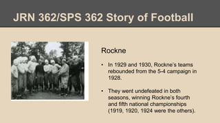 JRN 362/SPS 362 Story of Football
Rockne
• In 1929 and 1930, Rockne’s teams
rebounded from the 5-4 campaign in
1928.
• They went undefeated in both
seasons, winning Rockne’s fourth
and fifth national championships
(1919, 1920, 1924 were the others).
 