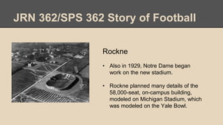 JRN 362/SPS 362 Story of Football
Rockne
• Also in 1929, Notre Dame began
work on the new stadium.
• Rockne planned many details of the
58,000-seat, on-campus building,
modeled on Michigan Stadium, which
was modeled on the Yale Bowl.
 