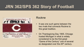 JRN 362/SPS 362 Story of Football
Rockne
• It was one such game between the
two rivals that connects Rockne to
this great tradition.
• On Thanksgiving Day 1905, Chicago
hosted Michigan in what is widely
considered to be the first great
“Game of the Century” one of several
so designated over the 20th century.
 